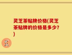 灵芝茶贴牌价格(灵芝茶贴牌的价格是多少？)