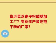 临沂灵芝孢子粉破壁加工厂？专业生产灵芝孢子粉的厂家？