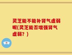 灵芝能不能补肾气虚弱呢(灵芝能否增强肾气虚弱？)