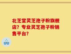 北芝堂灵芝孢子粉旗舰店？专业灵芝孢子粉销售平台？