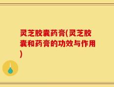 灵芝胶囊药膏(灵芝胶囊和药膏的功效与作用)
