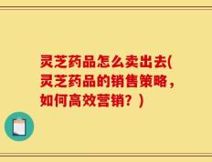 灵芝药品怎么卖出去(灵芝药品的销售策略，如何高效营销？)