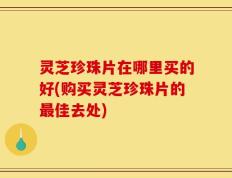 灵芝珍珠片在哪里买的好(购买灵芝珍珠片的最佳去处)