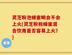 灵芝粉泡蜂蜜喝会不会上火(灵芝粉和蜂蜜混合饮用是否容易上火？)