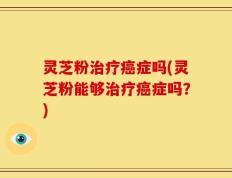 灵芝粉治疗癌症吗(灵芝粉能够治疗癌症吗？)