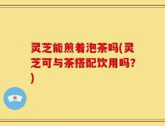 灵芝能煎着泡茶吗(灵芝可与茶搭配饮用吗？)