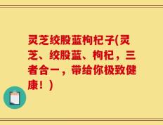 灵芝绞股蓝枸杞子(灵芝、绞股蓝、枸杞，三者合一，带给你极致健康！)