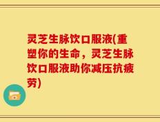 灵芝生脉饮口服液(重塑你的生命，灵芝生脉饮口服液助你减压抗疲劳)