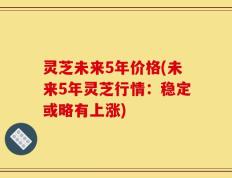 灵芝未来5年价格(未来5年灵芝行情：稳定或略有上涨)