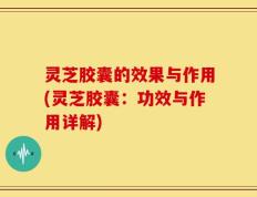 灵芝胶囊的效果与作用(灵芝胶囊：功效与作用详解)