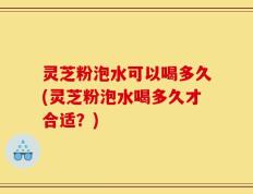 灵芝粉泡水可以喝多久(灵芝粉泡水喝多久才合适？)