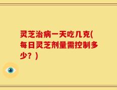 灵芝治病一天吃几克(每日灵芝剂量需控制多少？)