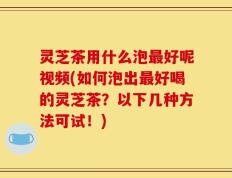灵芝茶用什么泡最好呢视频(如何泡出最好喝的灵芝茶？以下几种方法可试！)
