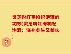 灵芝粉红枣枸杞泡酒的功效(灵芝粉红枣枸杞泡酒：滋补养生又美味)