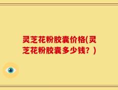 灵芝花粉胶囊价格(灵芝花粉胶囊多少钱？)