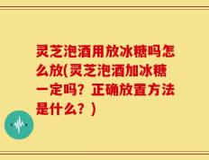 灵芝泡酒用放冰糖吗怎么放(灵芝泡酒加冰糖一定吗？正确放置方法是什么？)