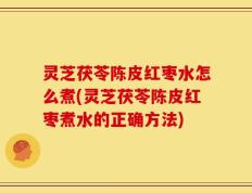 灵芝茯苓陈皮红枣水怎么煮(灵芝茯苓陈皮红枣煮水的正确方法)