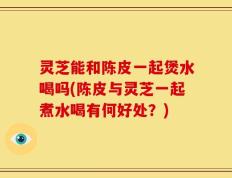 灵芝能和陈皮一起煲水喝吗(陈皮与灵芝一起煮水喝有何好处？)