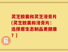 灵芝胶囊和灵芝浸膏片(灵芝胶囊和浸膏片：选择原生态制品更健康？)