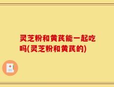 灵芝粉和黄芪能一起吃吗(灵芝粉和黄芪的)