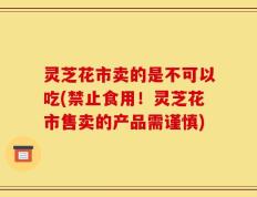 灵芝花市卖的是不可以吃(禁止食用！灵芝花市售卖的产品需谨慎)