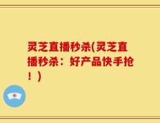 灵芝直播秒杀(灵芝直播秒杀：好产品快手抢！)