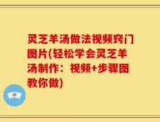 灵芝羊汤做法视频窍门图片(轻松学会灵芝羊汤制作：视频+步骤图教你做)