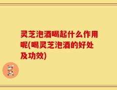 灵芝泡酒喝起什么作用呢(喝灵芝泡酒的好处及功效)