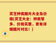 灵芝种类图片大全及价格(灵芝大全：种类繁多、价格实惠，更有详细图片对比！)