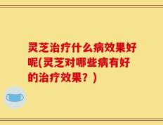 灵芝治疗什么病效果好呢(灵芝对哪些病有好的治疗效果？)