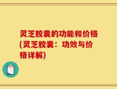灵芝胶囊的功能和价格(灵芝胶囊：功效与价格详解)