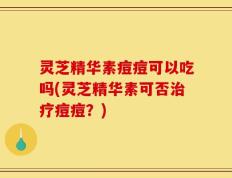 灵芝精华素痘痘可以吃吗(灵芝精华素可否治疗痘痘？)