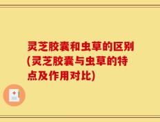 灵芝胶囊和虫草的区别(灵芝胶囊与虫草的特点及作用对比)