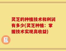 灵芝的种植技术和利润有多少(灵芝种植：掌握技术实现高收益)
