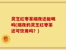 灵芝红枣茶隔夜还能喝吗(隔夜的灵芝红枣茶还可饮用吗？)