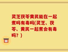 灵芝茯苓黄芪能在一起煮吗有毒吗(灵芝、茯苓、黄芪一起煮会有毒吗？)