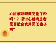 心脏病能喝灵芝孢子粉吗？？探讨心脏病患者是否适合食用灵芝孢子粉？