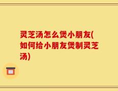灵芝汤怎么煲小朋友(如何给小朋友煲制灵芝汤)