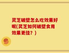灵芝破壁怎么吃效果好呢(灵芝如何破壁食用效果更佳？)