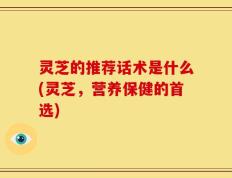 灵芝的推荐话术是什么(灵芝，营养保健的首选)