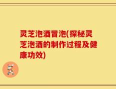 灵芝泡酒冒泡(探秘灵芝泡酒的制作过程及健康功效)