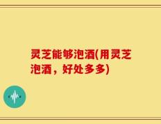 灵芝能够泡酒(用灵芝泡酒，好处多多)