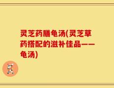 灵芝药膳龟汤(灵芝草药搭配的滋补佳品——龟汤)