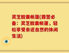 灵芝胶囊帐篷(露营必备：灵芝胶囊帐篷，轻松享受亲近自然的休闲生活)