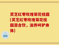 灵芝红枣玫瑰菊花桂圆(灵芝红枣玫瑰菊花桂圆混合饮，滋养呵护身体)