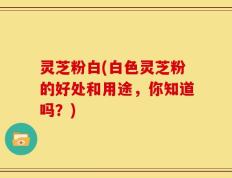 灵芝粉白(白色灵芝粉的好处和用途，你知道吗？)