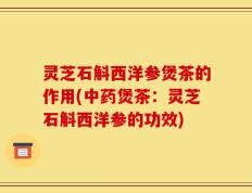 灵芝石斛西洋参煲茶的作用(中药煲茶：灵芝石斛西洋参的功效)