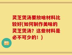 灵芝煲汤要放啥材料比较好(如何制作美味的灵芝煲汤？这些材料是必不可少的！)
