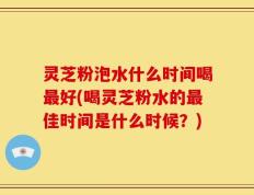 灵芝粉泡水什么时间喝最好(喝灵芝粉水的最佳时间是什么时候？)