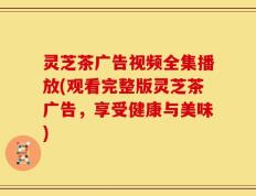 灵芝茶广告视频全集播放(观看完整版灵芝茶广告，享受健康与美味)